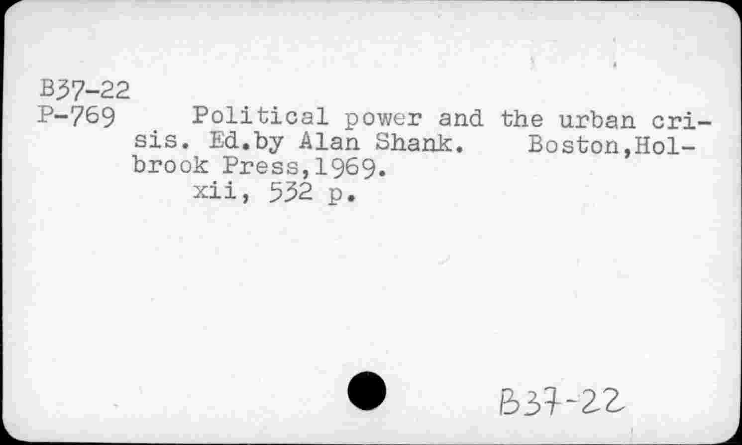 ﻿B37-22
P-769 Political power and the urban crisis. Ed.by Alan Shank. Boston,Holbrook Press, 1969.
xii, 532 p.
B37-2Z